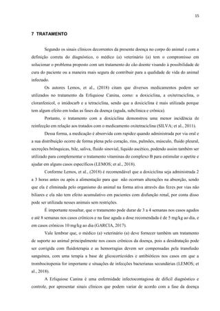 15
7 TRATAMENTO
Segundo os sinais clínicos decorrentes da presente doença no corpo do animal e com a
definição correta do diagnóstico, o médico (a) veterinário (a) tem o compromisso em
solucionar o problema proposto com um tratamento do cão doente visando à possibilidade de
cura do paciente ou a maneira mais segura de contribuir para a qualidade de vida do animal
infectado.
Os autores Lemos, et al., (2018) citam que diversos medicamentos podem ser
utilizados no tratamento da Erliquiose Canina, como: a doxiciclina, a oxitetraciclina, o
cloranfenicol, o imidocarb e a tetraciclina, sendo que a doxiciclina é mais utilizada porque
tem algum efeito em todas as fases da doença (aguda, subclínica e crônica).
Portanto, o tratamento com a doxiciclina demonstrou uma menor incidência de
reinfecção em relação aos tratados com o medicamento oxitetraciclina (SILVA; et al., 2011).
Dessa forma, a medicação é absorvida com rapidez quando administrada por via oral e
a sua distribuição ocorre de forma plena pelo coração, rins, pulmões, músculo, fluido pleural,
secreções brônquicas, bile, saliva, fluido sinovial, líquido ascético, podendo assim também ser
utilizado para complementar o tratamento vitaminas do complexo B para estimular o apetite e
ajudar em alguns casos específicos (LEMOS; et al., 2018).
Conforme Lemos, et al., (2018) é recomendável que a doxiciclina seja administrada 2
a 3 horas antes ou após a alimentação para que não ocorram alterações na absorção, sendo
que ela é eliminada pelo organismo do animal na forma ativa através das fezes por vias não
biliares e ela não tem efeito acumulativo em pacientes com disfunção renal, por conta disso
pode ser utilizada nesses animais sem restrições.
É importante ressaltar, que o tratamento pode durar de 3 a 4 semanas nos casos agudos
e até 8 semanas nos casos crônicos e na fase aguda a dose recomendada é de 5 mg/kg ao dia, e
em casos crônicos 10 mg/kg ao dia (GARCIA, 2017).
Vale lembrar que, o médico (a) veterinário (a) deve fornecer também um tratamento
de suporte ao animal principalmente nos casos crônicos da doença, pois a desidratação pode
ser corrigida com fluidoterapia e as hemorragias devem ser compensadas pela transfusão
sanguínea, com uma terapia a base de glicocorticoides e antibióticos nos casos em que a
trombocitopenia for importante e situações de infecções bacterianas secundárias (LEMOS; et
al., 2018).
A Erliquiose Canina é uma enfermidade infectocontagiosa de difícil diagnóstico e
controle, por apresentar sinais clínicos que podem variar de acordo com a fase da doença
 