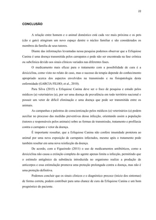 22
CONCLUSÃO
A relação entre homem e o animal doméstico está cada vez mais próxima e os pets
(cão e gato) atingiram um novo espaço dentre o núcleo familiar e são considerados os
membros da família de seus tutores.
Diante das informações levantadas nessa pesquisa podemos observar que a Erliquiose
Canina é uma doença transmitida pelos carrapatos e pode não ser encontrada na fase crônica
ou subclínica devido aos sinais clínicos variados nas diferentes fases.
O medicamento mais eficaz para o tratamento com a possibilidade de cura é a
doxiciclina, como visto no relato de caso, mas o sucesso da terapia depende do conhecimento
apropriado acerca dos aspectos envolvidos na transmissão e na fisiopatologia desta
enfermidade (GARCIA FILHO; et al., 2010).
Para Silva (2015) a Erliquiose Canina deve ser o foco de pesquisa e estudo pelos
médicos (a) veterinários (a), por ser uma doença de prevalência em todo território nacional e
possuir um vetor de difícil eliminação e uma doença que pode ser transmitida entre os
animais.
As campanhas e palestras de conscientização pelos médicos (a) veterinários (a) podem
auxiliar no processo das medidas preventivas dessa infecção, orientando assim a população
(tutores e responsáveis pelos animais) sobre as formas de transmissão, tratamento e profilaxia
contra o carrapato e vetor da doença.
É importante ressaltar, que a Erliquiose Canina não confere imunidade protetora ao
animal por uma nova exposição de carrapatos infectados, mesmo após o tratamento pode
também resultar em uma nova reinfecção da doença.
De acordo, com a Figueiredo (2011) o uso de medicamentos antibióticos, como a
doxiciclina não causa a extinção completa do agente apenas limita a infecção, permitindo que
o estímulo antigênico da substância introduzida no organismo realize a produção de
anticorpos e essa estimulação promova uma proteção prolongada contra a doença, mas não é
uma proteção definitiva.
Podemos concluir que os sinais clínicos e o diagnóstico precoce (início dos sintomas)
de forma correta, podem contribuir para uma chance de cura da Erliquiose Canina e um bom
prognóstico do paciente.
 