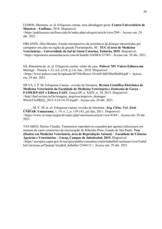 24
LEMOS, Marinara. et. al. Erliquiose canina: uma abordagem geral. Centro Universitário de
Mineiros – Unifimes, 2018. Disponível:
<https://publicacoes.unifimes.edu.br/index.php/coloquio/article/view/298>. Acesso em: 29
abr. 2021.
ORLANDI, Júlia Mendes. Estudo retrospectivo da ocorrência de doenças transmitidas por
carrapatos em cães na região da grande Florianópolis, SC. TCC (Curso de Medicina
Veterinária) – Universidade do Sul de Santa Catarina, Tubarão, 2019. Disponível:
<https://repositorio.animaeducacao.com.br/handle/ANIMA/12749>. Acesso em: 29 abr. 2021.
SÁ, Ritamária de. et. al. Erliquiose canina: relato de caso. Pubvet/ MV Valero Editora-me.
Maringá – Paraná, v.12, n.6, a118, p.1-6, Jun., 2018. Disponível:
<https://www.pubvet.com.br/uploads/60749c4bcea1181a681fd0290ef46d9d.pdf >. Acesso
em: 29 abr. 2021.
SILVA, I. P. M. Erliquiose Canina - revisão de literatura. Revista Científica Eletrônica de
Medicina Veterinária da Faculdade de Medicina Veterinária e Zootecnia de Garça –
FAMED/FAEF e Editora FAEF. Garça-SP, a. XXIV, n. 24, 2015. Disponível:
<http://faef.revista.inf.br/imagens_arquivos/arquivos_destaque/
9flwfeT5eflR62j_2015-3-24-14-32-0.pdf>. Acesso em: 29 abr. 2021.
_____, M. V. M. et. al. Erliquiose canina: revisão de literatura. Arq. Ciênc. Vet. Zool.
UNIPAR. Umuarama, v. 14, n. 2, p. 139-143, jul./dez, 2011. Disponível:
<https://www.revistas.unipar.br/index.php/veterinaria/article/view/4149>. Acesso em: 29 abr.
2021.
TAVARES, Denise Claudia. Transtornos reprodutivos causados por agentes infecciosos em
animais de canis comerciais da microregião de Ribeirão Preto, Estado de São Paulo. Tese
(Doutor em Medicina Veterinária, área de Reprodução Animal) – Faculdade de Ciências
Agrárias e Veterinárias – Unesp, Campus de Jaboticabal, 2015. Disponível:
<https://sucupira.capes.gov.br/sucupira/public/consultas/coleta/trabalhoConclusao/viewTrabal
hoConclusao.jsf?popup=true&id_trabalho=2344111>. Acesso em: 29 abr. 2021.
 