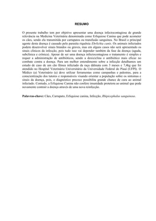 3
RESUMO
O presente trabalho tem por objetivo apresentar uma doença infectocontagiosa de grande
relevância na Medicina Veterinária denominada como Erliquiose Canina que pode acometer
os cães, sendo ela transmitida por carrapatos ou transfusão sanguínea. No Brasil o principal
agente desta doença é causado pelo parasita riquétsia Ehrlichia canis. Os animais infectados
podem desenvolver sinais brandos ou graves, mas em alguns casos não será apresentado os
sinais clínicos da infecção, pois tudo isso vai depender também da fase da doença (aguda,
subclínica e crônica). Apesar de ser uma doença infectocontagiosa o tratamento é simples e
requer a administração de antibióticos, sendo a doxiciclina o antibiótico mais eficaz no
combate contra a doença. Para um melhor entendimento sobre a infecção detalhamos um
estudo de caso de um cão fêmea infectado da raça dálmata com 3 meses e 7,4kg que foi
atendido no Hospital Veterinário Universitário da Universidade Federal do Piauí (UFPI). O
Médico (a) Veterinário (a) deve utilizar ferramentas como campanhas e palestras, para a
conscientização dos tutores e responsáveis visando orientar a população sobre os sintomas e
sinais da doença, pois, o diagnóstico precoce possibilita grande chance de cura ao animal
infectado. Contudo, a Erliquiose Canina não confere imunidade protetora ao animal que pode
novamente contrair a doença através de uma nova reinfecção.
Palavras-chave: Cães, Carrapato, Erliquiose canina, Infecção, Rhipicephalus sanguineus.
 