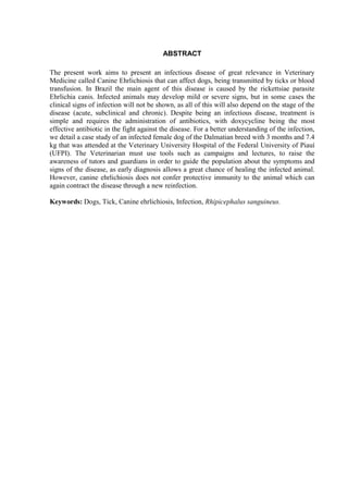 4
ABSTRACT
The present work aims to present an infectious disease of great relevance in Veterinary
Medicine called Canine Ehrlichiosis that can affect dogs, being transmitted by ticks or blood
transfusion. In Brazil the main agent of this disease is caused by the rickettsiae parasite
Ehrlichia canis. Infected animals may develop mild or severe signs, but in some cases the
clinical signs of infection will not be shown, as all of this will also depend on the stage of the
disease (acute, subclinical and chronic). Despite being an infectious disease, treatment is
simple and requires the administration of antibiotics, with doxycycline being the most
effective antibiotic in the fight against the disease. For a better understanding of the infection,
we detail a case study of an infected female dog of the Dalmatian breed with 3 months and 7.4
kg that was attended at the Veterinary University Hospital of the Federal University of Piauí
(UFPI). The Veterinarian must use tools such as campaigns and lectures, to raise the
awareness of tutors and guardians in order to guide the population about the symptoms and
signs of the disease, as early diagnosis allows a great chance of healing the infected animal.
However, canine ehrlichiosis does not confer protective immunity to the animal which can
again contract the disease through a new reinfection.
Keywords: Dogs, Tick, Canine ehrlichiosis, Infection, Rhipicephalus sanguineus.
 