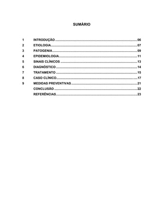 5
SUMÁRIO
1 INTRODUÇÃO ............................................................................................06
2 ETIOLOGIA.................................................................................................07
3 PATOGENIA...............................................................................................09
4 EPIDEMIOLOGIA........................................................................................11
5 SINAIS CLÍNICOS ......................................................................................13
6 DIAGNÓSTICO ...........................................................................................14
7 TRATAMENTO ...........................................................................................15
8 CASO CLÍNICO.............................................................................................17
9 MEDIDAS PREVENTIVAS..........................................................................21
CONCLUSÃO .............................................................................................22
REFERÊNCIAS...........................................................................................23
 