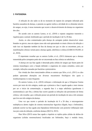 9
3 PATOGENIA
A infecção do cão sadio se dá no momento do repasto do carrapato infectado pela
bactéria causadora da doença, o parasita ou agente realiza a atividade de se alimentar através
do sangue, ou seja, é nesse momento que ocorre o desenvolvimento da doença no organismo
dos cães.
De acordo com os autores Lemos, et al., (2018) o repasto sanguíneo transmite a
riquétsia para o animal, lembrando que o período de incubação é de 8 a 20 dias.
Assim, os cães contaminados pela doença do carrapato podem desenvolver sinais
brandos ou graves, mas em alguns casos não será apresentado os sinais clínicos da infecção e
tudo isso vai depender também da fase da doença em que os cães se encontram, pois, as
manifestações clínicas variam para a doença aguda, subclínica e crônica (GARCIA FILHO; et
al., 2010).
É importante ressaltar que os autores Leitão, et al., (2011) destacam que a doença
transmitida pelos carrapatos pode não ser encontrada na fase crônica ou subclínica.
A doença em sua fase aguda é detectada pelas células do sangue que fazem parte do
sistema imunológico com a função defender o organismo de corpos estranhos, como por
exemplo, infecções causadas por bactérias e protozoários.
Em virtude dos fatos mencionados afirma os autores que Silva, et al., (2011) os cães
podem apresentar alterações em diversos mecanismos fisiológicos dos quais a
trombocitopenia é o mais frequente.
Os autores Lemos, et al., (2018) reforçam a informação de que a Erliquiose Canina
ocorre por meio de três estágios, sendo que a primeira a fase é aquela aguda e mais intensa
por ser o início da contaminação, a segunda fase é a etapa subclínica (geralmente é
assintomática) e por fim, a última fase ocorre quando as infecções são persistentes de forma
crônica, vale ressaltar, que a infecção possui um período de incubação de uma a três semanas
que leva aos três estágios da doença.
Uma vez que ocorre o período de incubação de 8 a 20 dias, o microrganismo
multiplica-se dentro órgãos do sistema mononuclear fagocítico (fígado, baço e linfonodos),
podendo ocorrer na fase aguda uma hiperplasia linforeticular com posterior inflamação tudo
isso por conta da infecção, conforme destaca (SILVA, 2015).
Para Silva (2015) nessa fase aguda a riquétsia se replica pelas células de defesa do
organismo (células mononucleares) localizadas em linfonodos, baço e medula óssea,
 