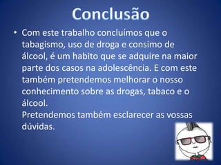 • Com este trabalho concluímos que o
tabagismo, uso de droga e consimo de
álcool, é um habito que se adquire na maior
parte dos casos na adolescência. E com este
também pretendemos melhorar o nosso
conhecimento sobre as drogas, tabaco e o
álcool.
Pretendemos também esclarecer as vossas
dúvidas.
 
