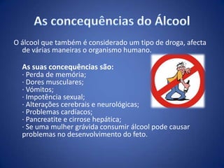 O álcool que também é considerado um tipo de droga, afecta
de várias maneiras o organismo humano.
As suas concequências são:
· Perda de memória;
· Dores musculares;
· Vómitos;
· Impotência sexual;
· Alterações cerebrais e neurológicas;
· Problemas cardíacos;
· Pancreatite e cirrose hepática;
· Se uma mulher grávida consumir álcool pode causar
problemas no desenvolvimento do feto.
 