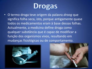 • O termo droga teve origem da palavra droog que
significa folha seca, isto, porque antigamente quase
todos os medicamentos eram à base dessas folhas.
Actualmente, a medicina define droga como
qualquer substância que é capaz de modificar a
função dos organismos vivos, resultando em
mudanças fisiológicas ou de comportamento.
 