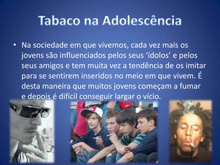 • Na sociedade em que vivemos, cada vez mais os
jovens são influenciados pelos seus ‘ídolos’ e pelos
seus amigos e tem muita vez a tendência de os imitar
para se sentirem inseridos no meio em que vivem. É
desta maneira que muitos jovens começam a fumar
e depois é difícil conseguir largar o vício.
 