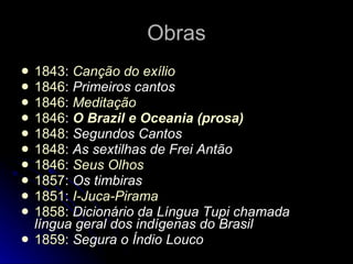 Obras 1843 :  Canção do exílio   1846 :  Primeiros cantos   1846 :  Meditação   1846 :  O Brazil e Oceania (prosa)   1848 :  Segundos Cantos   1848 :  As sextilhas de Frei Antão   1846 :  Seus Olhos   1857 :  Os timbiras   1851 :  I-Juca-Pirama   1858 :  Dicionário da Língua Tupi chamada língua geral dos indígenas do Brasil   1859 :  Segura o Índio Louco   