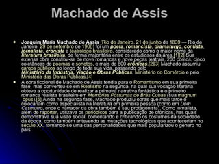 Machado de Assis Joaquim Maria Machado de Assis  ( Rio de Janeiro ,  21 de junho  de  1839  — Rio de Janeiro,  29 de setembro  de  1908 ) foi um  poeta ,  romancista ,  dramaturgo ,  contista ,  jornalista ,  cronista  e  teatrólogo   brasileiro , considerado como o maior nome da  literatura brasileira , de forma majoritária entre os estudiosos da área. [1] [2]  Sua extensa obra constitui-se de nove romances e nove peças teatrais, 200 contos, cinco coletâneas de  poemas  e  sonetos , e mais de 600  crônicas . [2] [3]  Machado assumiu  cargos públicos  ao longo de toda sua vida, passando pelo  Ministério da Indústria, Viação e Obras Públicas ,  Ministério do Comércio  e pelo  Ministério das Obras Públicas . [4] A obra ficcional de Machado de Assis tendia para o  Romantismo  em sua primeira fase, mas converteu-se em  Realismo  na segunda, na qual sua vocação literária obteve a oportunidade de realizar a primeira narrativa fantástica e o primeiro romance realista brasileiro em  Memórias Póstumas de Brás Cubas  (sua  magnum  opus ). [5]  Ainda na segunda fase, Machado produziu obras que mais tarde o colocariam como especialista na literatura em primeira pessoa (como em  Dom Casmurro , onde o narrador da obra também é seu protagonista). Como jornalista, além de  repórter , utilizava os  periódicos  para a publicação de crônicas, nas quais demonstrava sua visão social, comentando e criticando os costumes da sociedade da época, como também antevendo as mutações tecnológicas que aconteceriam no  século XX , tornando-se uma das personalidades que mais popularizou o gênero no país 