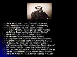 A Carteira  (conto do livro  Contos Fluminenses )  Miss  Dollar  (conto do livro  Contos Fluminenses )  O Alienista  (conto do livro  Papéis Avulsos )  Teoria do Medalhão  (conto do livro  Papéis Avulsos )  A Chinela Turca  (conto do livro  Papéis Avulsos )  Na Arca  (conto do livro  Papéis Avulsos )  D. Benedita  (conto do livro  Papéis Avulsos )  O Segredo do  Bonzo  (conto do livro  Papéis Avulsos )  O Anel de  Polícrates  (conto do livro  Papéis Avulsos )  O Empréstimo  (conto do livro  Papéis Avulsos )  A Sereníssima República  (conto do livro  Papéis Avulsos )  O Espelho (conto)  (conto do livro  Papéis Avulsos )  Uma Visita de Alcibíades  (conto do livro  Papéis Avulsos )  Verba Testamentária  (conto do livro  Papéis Avulsos )  Noite de Almirante  (conto do livro  Histórias sem Data )  