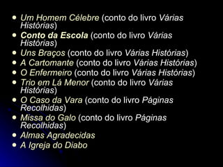 Um Homem Célebre  (conto do livro  Várias Histórias )  Conto da Escola  (conto do livro  Várias Histórias )  Uns Braços  (conto do livro  Várias Histórias )  A Cartomante  (conto do livro  Várias Histórias )  O Enfermeiro  (conto do livro  Várias Histórias )  Trio em Lá Menor  (conto do livro  Várias Histórias )  O Caso da Vara  (conto do livro  Páginas Recolhidas )  Missa do Galo  (conto do livro  Páginas Recolhidas )  Almas Agradecidas   A Igreja do Diabo   