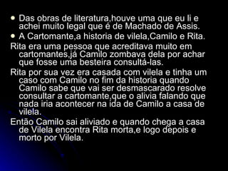 Das obras de literatura,houve uma que eu li e achei muito legal que é de Machado de Assis. A Cartomante,a historia de vilela,Camilo e Rita. Rita era uma pessoa que acreditava muito em cartomantes,já Camilo zombava dela por achar que fosse uma besteira consultá-las. Rita por sua vez era casada com vilela e tinha um caso com Camilo no fim da historia quando Camilo sabe que vai ser desmascarado resolve consultar a cartomante,que o alivia falando que nada iria acontecer na ida de Camilo a casa de vilela. Então Camilo sai aliviado e quando chega a casa de Vilela encontra Rita morta,e logo depois e morto por Vilela. 