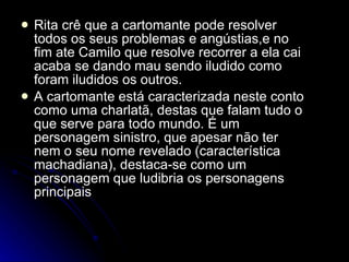 Rita crê que a cartomante pode resolver todos os seus problemas e angústias,e no fim ate Camilo que resolve recorrer a ela cai acaba se dando mau sendo iludido como foram iludidos os outros. A cartomante está caracterizada neste conto como uma charlatã, destas que falam tudo o que serve para todo mundo. É um personagem sinistro, que apesar não ter nem o seu nome revelado (característica machadiana), destaca-se como um personagem que ludibria os personagens principais  