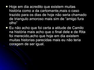 Hoje em dia acredito que existem muitas história como a da cartomante,mais o caso trazido para os dias de hoje não seria chamado de triangulo amoroso mais sim de “amigo fura olho” Eu não acho que foi certa a atitude de Camilo na história mais acho que o final dele e de Rita foi merecido,acho que hoje em dia existem muitas historias parecidas mais eu não teria coragem de ser igual. 