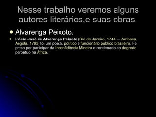 Nesse trabalho veremos alguns autores literários,e suas obras. Alvarenga Peixoto. Inácio José de Alvarenga Peixoto  ( Rio de Janeiro ,  1744  —  Ambaca ,  Angola ,  1793 ) foi um poeta,  político  e  funcionário público   brasileiro . Foi preso por participar da  Inconfidência Mineira  e condenado ao  degredo  perpétuo na  África . 