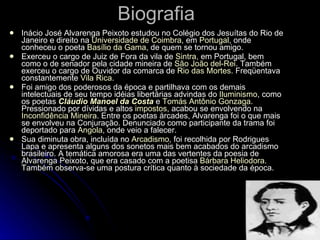 Biografia Inácio José Alvarenga Peixoto estudou no Colégio dos Jesuítas do Rio de Janeiro e direito na  Universidade de Coimbra , em  Portugal , onde conheceu o poeta  Basílio da Gama , de quem se tornou amigo. Exerceu o cargo de Juiz de Fora da vila de  Sintra , em Portugal, bem como o de senador pela cidade mineira de  São João  del-Rei . Também exerceu o cargo de Ouvidor da comarca de  Rio das Mortes . Freqüentava constantemente  Vila Rica . Foi amigo dos poderosos da época e partilhava com os demais intelectuais de seu tempo idéias libertárias advindas do  Iluminismo , como os poetas  Cláudio Manoel da Costa  e  Tomás Antônio Gonzaga . Pressionado por dívidas e altos  impostos , acabou se envolvendo na  Inconfidência Mineira . Entre os poetas árcades, Alvarenga foi o que mais se envolveu na Conjuração. Denunciado como participante da trama foi deportado para  Angola , onde veio a falecer. Sua diminuta obra, incluída no  Arcadismo , foi recolhida por Rodrigues Lapa e apresenta alguns dos sonetos mais bem acabados do arcadismo brasileiro. A temática amorosa era uma das vertentes da poesia de Alvarenga Peixoto, que era casado com a poetisa  Bárbara  Heliodora . Também observa-se uma postura crítica quanto à sociedade da época. 