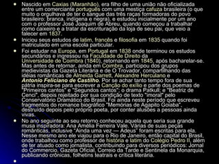 Nascido em  Caxias (Maranhão) , era filho de uma união não oficializada entre um comerciante  português  com uma mestiça  cafuza  brasileira (o que muito o orgulhava de ter o sangue das três raças formadoras do povo brasileiro: branca, indígena e negra), e estudou inicialmente por um ano com o professor José Joaquim de Abreu, quando começou a trabalhar como caixeiro e a tratar da escrituração da loja de seu pai, que veio a falecer em  1837 . Iniciou seus estudos de  latim ,  francês  e  filosofia  em  1835  quando foi matriculado em uma escola particular. Foi estudar na  Europa , em  Portugal  em  1838  onde terminou os estudos secundários e ingressou na  Faculdade de Direito  da  Universidade de Coimbra  ( 1840 ), retornando em  1845 , após bacharelar-se. Mas antes de retornar, ainda em  Coimbra , participou dos grupos medievistas da Gazeta Literária e de O Trovador, compartilhando das idéias românticas de  Almeida Garrett ,  Alexandre Herculano  e  Antonio Feliciano de Castilho . Por se achar tanto tempo fora de sua pátria inspira-se para escrever a  Canção do exílio  e parte dos poemas de "Primeiros cantos" e "Segundos cantos"; o drama Patkull; e "Beatriz de Cenci", depois rejeitado por sua condição de texto "imoral" pelo Conservatório Dramático do Brasil. Foi ainda neste período que escreveu fragmentos do romance biográfico "Memórias de Agapito Goiaba", destruído depois pelo próprio poeta, por conter alusões a pessoas ainda vivas. No ano seguinte ao seu retorno conheceu aquela que seria sua grande musa inspiradora: Ana Amélia Ferreira Vale. Várias de suas peças românticas, inclusive “Ainda uma vez — Adeus” foram escritas para ela. Nesse mesmo ano ele viajou para o Rio de Janeiro, então capital do Brasil, onde trabalhou como professor de  história  e  latim  do  Colégio Pedro II , além de ter atuado como jornalista, contribuindo para diversos periódicos: Jornal do Commercio, Gazeta Oficial, Correio da Tarde e Sentinela da Monarquia, publicando crônicas, folhetins teatrais e crítica literária.   