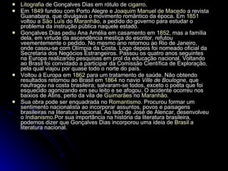 Litografia  de Gonçalves Dias em rótulo de  cigarro . Em  1849  fundou com Porto Alegre e  Joaquim Manuel de Macedo  a revista Guanabara, que divulgava o movimento romântico da época. Em  1851  voltou a  São Luís  do  Maranhão , a pedido do governo para estudar o problema da instrução pública naquele estado. Gonçalves Dias pediu Ana Amélia em casamento em  1852 , mas a família dela, em virtude da ascendência mestiça do escritor, refutou veementemente o pedido. No mesmo ano retornou ao Rio de Janeiro, onde casou-se com Olímpia da Costa. Logo depois foi nomeado oficial da Secretaria dos Negócios Estrangeiros. Passou os quatro anos seguintes na Europa realizando pesquisas em prol da educação nacional. Voltando ao Brasil foi convidado a participar da Comissão Científica de Exploração, pela qual viajou por quase todo o norte do país. Voltou à Europa em  1862  para um tratamento de saúde. Não obtendo resultados retornou ao Brasil em  1864  no navio  Ville de Boulogne , que naufragou na costa brasileira; salvaram-se todos, exceto o poeta que foi esquecido agonizando em seu leito e se afogou. O acidente ocorreu nos baixios de Atins, perto da vila de  Guimarães  no  Maranhão . Sua obra pode ser enquadrada no  Romantismo . Procurou formar um sentimento nacionalista ao incorporar assuntos, povos e paisagens brasileiras na literatura nacional. Ao lado de José de Alencar, desenvolveu o  Indianismo .Por sua importância na história da literatura brasileira, podemos dizer que Gonçalves Dias incorporou uma ideia de  Brasil  a literatura nacional. 