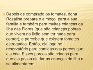  Depois de comprado os tomates, dona
Rosalina prepara o almoço para a sua
família e também para muitas crianças da
Ilha das Flores (que são crianças pobres
que vivem no lixão sem ter nada para
comer), e percebe que existem tomates
estragados. Então, ela joga no
reservatório para comidas dos porcos que
ela cria. Esses porcos são criados para
que ela possa ajudar as crianças da ilha a
se alimentarem.
 