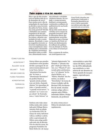 TUDO SOBRE O FIM DO MUNDO                                                          Página 2

                  Mas o que de fato aconte-      mis colossais e atividade
                                                                                  Crop Circle (círculos nas
                  cerá na fatídica data de 21    vulcânica intensa. Na ver-
                                                                                  plantações) indicando a
                  de dezembro de 2012?           dade, a crosta terrestre
                                                                                  formação planetária em
                  Para muitos será o dia da      deslizará, arremessando
                                                                                  2012 e talvez querendo
                  aniquilação da raça huma-      continentes a milhares de
                                                                                  nos alertar para algo que
                  na devido a uma inversão       quilômetros de sua locali-
                                                                                  ocorrerá em 21/12/2012.
                  dos pólos da Terra. Como       zação atual.
                  isso seria possível? Devido    Até já estão sendo desen-
                  a distúrbios nos campos        volvidos novos mapas da
                  magnéticos do Sol que,         geografia terrestres após
                  gerando colossais tormen-      as alterações físicas que
                  tas solares, afetarão a po-    supostamente ocorrerão.
                  laridade de todo o nosso       Especula-se que a Europa
                  planeta. Resultado: o cam-     e a América do Norte so-
                  po magnético terrestre se      frerão um deslocamento
                  inverterá imediatamente,       de milhares de quilôme-
                  com conseqüências catas-       tros em direção ao Norte,
                  tróficas para a humanida-      e seu clima se tornará po-
                  de. Violentos terremotos       lar.
                  demolirão todos os edifí-      Para a surpresa de muitos,
                  cios, alimentando tsuna-       em 2008 apareceu um

 Como tudo ira

   acontecer ?    Outros falam que grandes          “planeta higienizador” de       universitário e autor Sal-
                  cataclismos serão gerados         Ramatis, o “planeta chu-        vatore De Salvo, consul-
  Alguém vai se   devido a passagem de um           pão” citado por Chico Xa-       tor da UFO, defendendo
                  astro/cometa/planeta per-         vier, ou o “Planeta X” pro-     sua existência e a imi-
salvar ?   Tudo   to da Terra. Seria o              curado pelos astrônomos,        nência de um desastre na
                  “abominável da desola-            ou o “12º planeta” de Ze-       Terra quando de sua pas-
irá ser como os
                  ção” de Jesus, a                  charia Sitchin, ou o            sagem, esperada para
filmes ?devemos   “abominação desoladora”           “Nibiru/ Marduk” dos Su-
                                                                                    2012.
                  do profeta Daniel, a              mérios, ou ainda o
  acreditar nas   “grande estrela ardente           “Hercólubus” da turma da
                  com um facho, chamada             Gnose.A edição 148 da
     teorias ou
                  Absinto” do Apocalipse de         Revista UFO, de dezem-
      esperar ?   João, a “grande estrela“,         bro de 2008, veiculou
                  “o grande rei do terror“, “o      extenso artigo sobre o
                  monstro” ou “o novo cor-          suposto astro Nibiru,
                  po celeste” de Nostrada-          intitulado Nibiru: Perigo
                  mus, o “astro Intruso” ou         Iminente, do professor


                  Embora esta visão catas-          de 2009 o tema 2012 e
                  trófica tenha sido contes-        Nibiru foi abordado muito
                  tada pelo Ufólogo Marco           rapidamente.
                  Antonio Petit na edição
                  151 da Revista UFO, de
                  março de 2009, Salvatore
                  voltou a ratificar o alerta
                  sobre a aproximação de
                  Nibiru num artigo publi-
                  cado pelo site da Revista
                  Ufo em abril de 2009. No
                  programa Fantástico da
                  Rede Globo de 1 de março
 