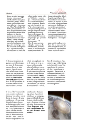 Página 3                                                        VOLUME 1, EDIÇÃO 1
 Como se poderia esperar       pela primeira vez em 1985     impacto (ou várias delas).
 de uma emissóra de TV         por Whitmire e Matese,        Registros geológicos de
 aberta e destinada a gran-    que a batizaram de Nême-      fato indicam uma enorme
 de massa (povão) infeliz-     sis, a deusa da vingança.     cratera de impacto no mar
 mente o tema foi tratado      Seria até mesmo possível      do Caribe, com 65 milhões
 com deboche e visto como      que esta "estrela da mor-     de anos, do final do perío-
 um "Hoax" (boato fraudu-      te" já estivesse presente     do cretáceo, coincidindo
 lento), sem que tenha ha-     em algum catálogo estelar,    com o fim do reinado dos
 vido qualquer investigação    sem que ninguém tivesse       dinossauros Esse evento
 aprofundada por parte da      notado algo incomum.          teria aberto caminho para
 emissora (o site por-         Entre os defensores da        que nossos antepassados
 que2012.com apareceu          existência de Nêmesis es-     mamíferos tomassem con-
 rapidamente nesta repor-      tão geólogos que apostam      ta do planeta e nossa pró-
 tagem).Parece loucura,        que a cada
 mas talvez seja verdade       26 ou 30 mi- O
 que o Sol tenha uma com-      lhões de anos ocorrem         pria espécie pudesse evo-
 panheira mortal que ame-      extinções em massa da         luir. Um ou mais cometas
 ace a vida em nosso plane-    vida na Terra, paralela-      teria atingido a Terra, ar-
 ta. A hipotética compa-       mente ao surgimento de        gumentam, envolvendo-a
 nheira do sol foi sugerida    uma grande cratera de         numa nuvem de poeira




A ideia de um planeta gi-     colidir com o planeta em      lhão de toneladas. A Nasa
gante e desconhecido pas-     21 de março de 2014, se-      declarou que o VD17 2004
sar perto da Terra ou até     gundo astrônomos da           poderia colidir com a Ter-
mesmo chocar-se pode          agência britânica respon-     ra no início do próximo
parecer absurda, mas a        sável pelo monitoramento      século, e com o impacto
ciência indica que temos      de objetos potencialmente     causaria a liberação de 10
com o que nos preocupar.      perigosos para o planeta.     mil megatons de energia
Estamos falando de aste-      Outro risco seria o aste-     (o equivalente à explosão
róides. Um asteroide          róide VD17 2004 desco-        de todas as armas nuclea-
(2003 QQ47) de pouco          berto em 27 de novembro       res existentes no planeta)
mais de um quilômetro de      de 2004, que possui apro-     causando a destruição em
diâmetro estaria a cami-      ximadamente 500 metros        massa do planeta.
nho da Terra e poderia        de comprimento e um bi-


O 2004 VD17 é o asteróide     cientistas é o chamado
com as maiores chances        Apophis. Segundo os
de entrar em colisão com a    cientistas, há uma peque-
Terra. As chances de uma      na possibilidade dele en-
colisão com a Terra, em 4     trar em rota de colisão
de maio de 2102, foram        com a Terra nas próximas
avaliadas na ocasião como     décadas. Recentemente a
uma possibilidade de uma      Nasa disse que não
em 3.000.Novas observa-       tem condições de de-
ções e cálculos comple-       tectar e destruir aste-
mentares aumentaram o         róides.
risco a "pouco menos de
um por 1.000". Outro as-
teroide que põe medo nos
 