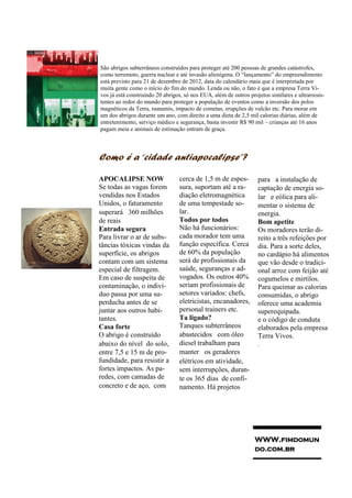 São abrigos subterrâneos construídos para proteger até 200 pessoas de grandes catástrofes,
como terremoto, guerra nuclear e até invasão alienígena. O “lançamento” do empreendimento
está previsto para 21 de dezembro de 2012, data do calendário maia que é interpretada por
muita gente como o início do fim do mundo. Lenda ou não, o fato é que a empresa Terra Vi-
vos já está construindo 20 abrigos, só nos EUA, além de outros projetos similares e ultrarresis-
tentes ao redor do mundo para proteger a população de eventos como a inversão dos polos
magnéticos da Terra, tsunamis, impacto de cometas, erupções de vulcão etc. Para morar em
um dos abrigos durante um ano, com direito a uma dieta de 2,5 mil calorias diárias, além de
entretenimento, serviço médico e segurança, basta investir R$ 90 mil – crianças até 16 anos
pagam meia e animais de estimação entram de graça.



Como é a “cidade antiapocalipse”?

APOCALIPSE NOW                   cerca de 1,5 m de espes-          para  a instalação de
Se todas as vagas forem          sura, suportam até a ra-          captação de energia so-
vendidas nos Estados             diação eletromagnética            lar  e eólica para ali-
Unidos, o faturamento            de uma tempestade so-             mentar o sistema de
superará  360 milhões            lar.                              energia.
de reais                         Todos por todos                   Bom apetite
Entrada segura                   Não há funcionários:              Os moradores terão di-
Para livrar o ar de subs-        cada morador tem uma              reito a três refeições por
tâncias tóxicas vindas da        função específica. Cerca          dia. Para a sorte deles,
superfície, os abrigos           de 60% da população               no cardápio há alimentos
contam com um sistema            será de profissionais da          que vão desde o tradici-
especial de filtragem.           saúde, seguranças e ad-           onal arroz com feijão até
Em caso de suspeita de           vogados. Os outros 40%            cogumelos e mirtilos.
contaminação, o indiví-          seriam profissionais de           Para queimar as calorias
duo passa por uma su-            setores variados: chefs,          consumidas, o abrigo
perducha antes de se             eletricistas, encanadores,        oferece uma academia
juntar aos outros habi-          personal trainers etc.            superequipada.
tantes.                          Ta ligado?                        e o código de conduta
Casa forte                       Tanques subterrâneos              elaborados pela empresa
O abrigo é construído            abastecidos  com óleo             Terra Vivos.
abaixo do nível do solo,         diesel trabalham para             .
entre 7,5 e 15 m de pro-         manter  os geradores
fundidade, para resistir a       elétricos em atividade, 
fortes impactos. As pa-          sem interrupções, duran-
redes, com camadas de            te os 365 dias de confi-
concreto e de aço, com           namento. Há projetos




                                                                  WWW.fimdomun
                                                                  do.com.br
 