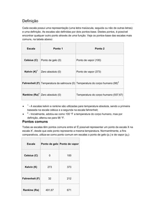 Definição
Cada escala possui uma representação (uma letra maiúscula, seguida ou não de outras letras)
e uma definição. As escalas são definidas por dois pontos-base. Destes pontos, é possível
encontrar qualquer outro ponto através de uma função. Veja os pontos-base das escalas mais
comuns, na tabela abaixo:

Escala

Ponto 1

Ponto 2

Celsius (C)

Ponto de gelo (0)

Ponto de vapor (100)

1

Zero absoluto (0)

Ponto de vapor (373)

Kelvin (K)

Fahrenheit (F) Temperatura da salmoura (0) Temperatura do corpo humano (98)2

1

Rankine (Ra) Zero absoluto (0)

Temperatura do corpo humano (557,67)

1

- A escalas kelvin e rankine são utilizadas para temperatura absoluta, sendo a primeira
baseada na escala celsius e a segunda na escala fahrenheit;
2

- Inicialmente, adotou-se como 100 °F a temperatura do corpo humano, mas por
definição, alterou-se para 98 °F.

Pontos comuns
Todas as escalas têm pontos comuns entre si! É possível representar um ponto da escala X na
escala X', desde que este ponto represente a mesma temperatura. Normamlmente, a fins
comparativos, utiliza-se como ponto comum em escalas o ponto de gelo (p1) e de vapor (p2):

Escala

Ponto de gelo Ponto de vapor

Celsius (C)

0

100

Kelvin (K)

273

373

Fahrenheit (F)

32

212

Rankine (Ra)

491,67

671

 