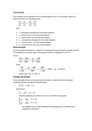 Conversão
Para converter uma temperatura de uma escala qualquer para um outra escala, utiliza-se a
seguinte fórmula como expressão geral:

Para:
px a temperatura desejada de uma escala qualquer;
p1 o ponto comum 1 de uma escala qualquer;
p2 o ponto comum 2 de uma escala qualquer;
p'x a temperatura desejada de uma escala desejada;
p'1 o ponto comum 1 de uma escala desejada;
p'2 o ponto comum 2 de uma escala desejada.

Demonstração
Em uma escala termométrica X, o calor 50 °X corresponde ao ponto de gelo, enquanto que 200
°X corresponde ao ponto de vapor. Quantos graus celsius correspondem a 150 °X?
Temos:

Então:

Deste modo, 150 °X = 96,6 °C

Função da escala
Como as escalas formam uma função de primeiro grau, é possível determinar qualquer
temperatura através da seguinte expressão geral:

Desta forma:

Podemos substituir por pontos comuns, em um sistema de equações:

Os resultados de a e b são substituidos na expressão geral, e substitui-se as
incógnitas se necessário.

 