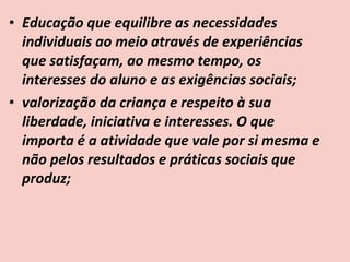 • Educação que equilibre as necessidades
  individuais ao meio através de experiências
  que satisfaçam, ao mesmo tempo, os
  interesses do aluno e as exigências sociais;
• valorização da criança e respeito à sua
  liberdade, iniciativa e interesses. O que
  importa é a atividade que vale por si mesma e
  não pelos resultados e práticas sociais que
  produz;
 