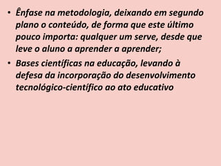 • Ênfase na metodologia, deixando em segundo
  plano o conteúdo, de forma que este último
  pouco importa: qualquer um serve, desde que
  leve o aluno a aprender a aprender;
• Bases científicas na educação, levando à
  defesa da incorporação do desenvolvimento
  tecnológico-científico ao ato educativo
 