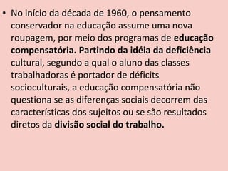 • No início da década de 1960, o pensamento
  conservador na educação assume uma nova
  roupagem, por meio dos programas de educação
  compensatória. Partindo da idéia da deficiência
  cultural, segundo a qual o aluno das classes
  trabalhadoras é portador de déficits
  socioculturais, a educação compensatória não
  questiona se as diferenças sociais decorrem das
  características dos sujeitos ou se são resultados
  diretos da divisão social do trabalho.
 
