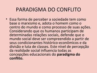 PARADIGMA DO CONFLITO
• Essa forma de perceber a sociedade tem como
  base o marxismo e, adota o homem como o
  centro do mundo e como processo de suas ações.
  Considerando que os humanos participam de
  determinadas relações sociais, defende que o
  mundo social deve ser compreendido a partir de
  seus condicionantes histórico-econômicos e da
  divisão e luta de classes. Este nível de percepção
  da realidade social influencia todas as
  concepções educacionais do paradigma do
  conflito.
 