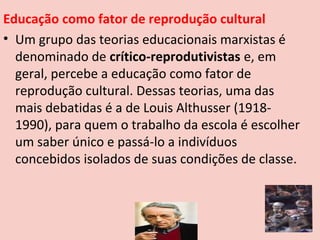 Educação como fator de reprodução cultural
• Um grupo das teorias educacionais marxistas é
  denominado de crítico-reprodutivistas e, em
  geral, percebe a educação como fator de
  reprodução cultural. Dessas teorias, uma das
  mais debatidas é a de Louis Althusser (1918-
  1990), para quem o trabalho da escola é escolher
  um saber único e passá-lo a indivíduos
  concebidos isolados de suas condições de classe.
 