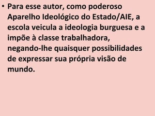 • Para esse autor, como poderoso
  Aparelho Ideológico do Estado/AIE, a
  escola veicula a ideologia burguesa e a
  impõe à classe trabalhadora,
  negando-lhe quaisquer possibilidades
  de expressar sua própria visão de
  mundo.
 