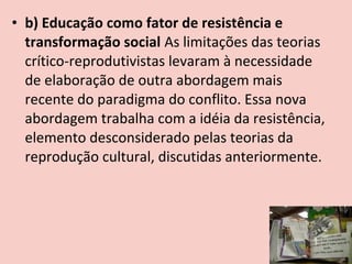 • b) Educação como fator de resistência e
  transformação social As limitações das teorias
  crítico-reprodutivistas levaram à necessidade
  de elaboração de outra abordagem mais
  recente do paradigma do conflito. Essa nova
  abordagem trabalha com a idéia da resistência,
  elemento desconsiderado pelas teorias da
  reprodução cultural, discutidas anteriormente.
 