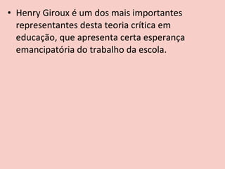 • Henry Giroux é um dos mais importantes
  representantes desta teoria crítica em
  educação, que apresenta certa esperança
  emancipatória do trabalho da escola.
 