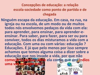 Concepções de educação: a relação
       escola-sociedade como ponto de partida e de
                         chegada
Ninguém escapa da educação. Em casa, na rua, na
  igreja ou na escola, de um modo ou de muitos
  todos nós envolvemos pedaços da vida com ela:
  para aprender, para ensinar, para aprender-e-
  ensinar. Para saber, para fazer, para ser ou para
  conviver, todos os dias misturamos a vida com a
  educação. Com uma ou com várias: educação ?
  Educações. E já que pelo menos por isso sempre
  achamos que temos alguma coisa a dizer sobre a
  educação que nos invade a vida, por que não
  começar a pensar sobre ela com o que uns índios
  uma vez escreveram?
 