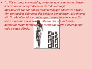 • "... Nós estamos convencidos, portanto, que os senhores desejam
  o bem para nós e agradecemos de todo o coração.
  Mas aqueles que são sábios reconhecem que diferentes nações
  têm concepções diferentes das coisas e, sendo assim, os senhores
  não ficarão ofendidos ao saber que a vossa idéia de educação
  não é a mesma que a nossa.... Muitos dos nossos bravos
  guerreiros foram formados nas escolas do Norte e aprenderam
  toda a vossa ciência.
 