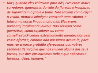 • Mas, quando eles voltavam para nós, eles eram maus
  corredores, ignorantes da vida da floresta e incapazes
  de suportarem o frio e a fome. Não sabiam como caçar
  o veado, matar o inimigo e construir uma cabana, e
  falavam a nossa língua muito mal. Eles eram,
  portanto, totalmente inúteis. Não serviam como
  guerreiros, como caçadores ou como
  conselheiros.Ficamos extremamente agradecidos pela
  vossa oferta e, embora não possamos aceitá-la, para
  mostrar a nossa gratidão oferecemos aos nobres
  senhores de Virgínia que nos enviem alguns dos seus
  jovens, que lhes ensinaremos tudo o que sabemos e
  faremos, deles, homens."
 