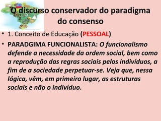 O discurso conservador do paradigma
                do consenso
• 1. Conceito de Educação (PESSOAL)
• PARADGIMA FUNCIONALISTA: O funcionalismo
  defende a necessidade da ordem social, bem como
  a reprodução das regras sociais pelos indivíduos, a
  fim de a sociedade perpetuar-se. Veja que, nessa
  lógica, vêm, em primeiro lugar, as estruturas
  sociais e não o indivíduo.
 
