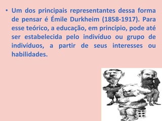 • Um dos principais representantes dessa forma
  de pensar é Émile Durkheim (1858-1917). Para
  esse teórico, a educação, em princípio, pode até
  ser estabelecida pelo indivíduo ou grupo de
  indivíduos, a partir de seus interesses ou
  habilidades.
 