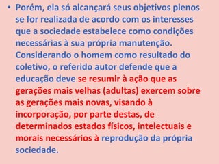 • Porém, ela só alcançará seus objetivos plenos
  se for realizada de acordo com os interesses
  que a sociedade estabelece como condições
  necessárias à sua própria manutenção.
  Considerando o homem como resultado do
  coletivo, o referido autor defende que a
  educação deve se resumir à ação que as
  gerações mais velhas (adultas) exercem sobre
  as gerações mais novas, visando à
  incorporação, por parte destas, de
  determinados estados físicos, intelectuais e
  morais necessários à reprodução da própria
  sociedade.
 