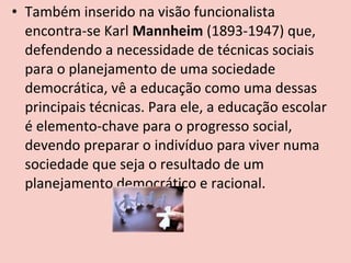 • Também inserido na visão funcionalista
  encontra-se Karl Mannheim (1893-1947) que,
  defendendo a necessidade de técnicas sociais
  para o planejamento de uma sociedade
  democrática, vê a educação como uma dessas
  principais técnicas. Para ele, a educação escolar
  é elemento-chave para o progresso social,
  devendo preparar o indivíduo para viver numa
  sociedade que seja o resultado de um
  planejamento democrático e racional.
 