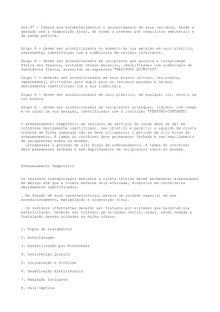 Art.4º - Caberá aos estabelecimentos o gerenciamento de seus resíduos, desde a
geração até a disposição final, de forma a atender aos requisitos ambientais e
de saúde pública.
Grupo A - devem ser acondicionados no momento da sua geração em saco plástico,
resistente, identificado com a simbologia de resíduo infectante.
Grupo B - devem ser acondicionados em recipiente que garanta a integridade
física dos frascos, evitando choque mecânico, identificadas com simbologia de
substância tóxica, acrescida da expressão "RESÍDUOS QUÍMICOS".
Grupo C - deverão ser acondicionados em saco branco leitoso, resistente,
impermeável, utilizando saco duplo para os resíduos pesados e úmidos,
devidamente identificado com a sua simbologia.
Grupo D - devem ser acondicionados em saco plástico, de qualquer cor, exceto na
cor branca
Grupo E - devem ser acondicionados em recipientes estanques, rígidos, com tampa
e no local da sua geração, identificados com a inscrição "PÉRFURO-CORTANTE“
O armazenamento temporário de resíduos de serviços de saúde deve se dar em
contêiner devidamente identificado. Seu objetivo é permitir o aguardo da coleta
interna de forma adequada não se deve ultrapassar o período de oito horas de
armazenamento. A tampa do contêiner deve permanecer fechada e sem empilhamento
de recipientes sobre as mesmas.
ultrapassar o período de oito horas de armazenamento. A tampa do contêiner
deve permanecer fechada e sem empilhamento de recipientes sobre as mesmas.

Armazenamento Temporário
Os resíduos transportados mediante a coleta interna devem permanecer armazenados
em abrigo até que a coleta externa seja efetuada, dispostos em contêineres
devidamente identificados.
. Em função de suas características, merece um cuidado especial em seu
acondicionamento, manipulação e disposição final.
. Os resíduos infectantes deverão ser tratados por sistemas que garantam sua
esterilização. Deverão ser tratados em unidades centralizadas, sendo vedada a
instalação dessas unidades na malha urbana.
1. Tipos de tratamentos
2. Autoclavagem
3. Esterilização por Microondas
4. Desinfecção Química
5. Incineração e Pirólise
6. Desativação Eletrotérmica
7. Radiação Ionizante
8. Vala Séptica

 