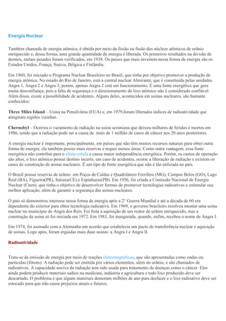 Energia Nuclear
Também chamada de energia atômica, é obtida por meio da fissão ou fusão dos núcleos atômicos de urânio
enriquecido e, dessa forma, uma grande quantidade de energia é liberada. Os primeiros resultados na divisão de
átomos, metais pesados foram verificados, em 1938. Os países que mais investem nessa forma de energia são os
Estados Unidos, França, Suécia, Bélgica e Finlândia.
Em 1960, foi iniciado o Programa Nuclear Brasileiro no Brasil, que tinha por objetivo promover a produção de
energia atômica. No estado do Rio de Janeiro, está a central nuclear Almirante, que é constituída pelas unidades
Angra 1, Angra 2 e Angra 3; porém, apenas Angra 2 está em funcionamento. É uma fonte energética que gera
muita desconfiança, pois a falta de segurança e o direcionamento do lixo atômico não é considerado confiável.
Além disso, existe a possibilidade de acidentes. Alguns deles, acontecidos em usinas nucleares, são bastante
conhecidos:
Three Miles Island – Usina na Pensilvânia (EUA) e, em 1979,foram liberados índices de radioatividade que
atingiram regiões vizinhas.
Chernobyl – Ocorreu o vazamento de radiação na usina ucraniana que deixou milhares de feridos e mortos em
1986, sendo que a radiação pode ser a causa de mais de 1 milhão de casos de câncer nos 20 anos posteriores.
A energia nuclear é importante, principalmente, em países que não têm muitos recursos naturais para obter outra
forma de energia; ela também possui mais reservas e requer menos áreas. Como outra vantagem, essa fonte
energética não contribui para o efeito estufa e causa maior independência energética. Porém, os custos de operação
são altos, o lixo atômico possui destino incerto, em caso de acidentes, ocorre a liberação de radiação e existem os
casos de construção de armas nucleares. É um tipo de fonte energética que não é tão utilizada no país.
O Brasil possui reservas de urânio em Poços de Caldas e Quadrilátero Ferrífero (MG), Campos Belos (GO), Lago
Real (BA), Figueira(PR), Itatiaia(CE) e Espinharas(PB). Em 1956, foi criada a Comissão Nacional de Energia
Nuclear (Cnen), que tinha o objetivo de desenvolver formas de promover tecnologias radioativas e estimular sua
melhor aplicação, além de garantir a segurança das usinas nucleares.
O país só demonstrou interesse nessa forma de energia após a 2° Guerra Mundial e até a década de 60 era
dependente do exterior para obter tecnologia radioativa. Em 1969, o governo brasileiro resolveu montar uma usina
nuclear no município de Angra dos Reis. Foi feita a aquisição de um reator de urânio enriquecido, mas a
construção da usina só foi iniciada em 1972. Em 1983, foi inaugurada, quando, enfim, recebeu o nome de Angra I.
Em 1974, foi assinado com a Alemanha um acordo que estabelecia um pacto de transferência nuclear e aquisição
de usinas. Logo após, foram erguidas mais duas usinas: a Angra I e Angra II.
Radioatividade
Trata-se da emissão de energia por meio de reações eletromagnéticas, que são apresentadas como ondas ou
partículas (fótons). A radiação pode ser emitida por vários elementos, além do urânio, e são chamados de
radioativos. A capacidade nociva da radiação tem sido usada para tratamento de doenças como o câncer. Eles
ainda podem produzir materiais sadios na medicina, indústria e agricultura e todo lixo produzido deve ser
descartado. O problema é que alguns materiais demoram milhões de ano para desfazer e o lixo radioativo deve ser
estocado para que não cause prejuízos atuais e futuros.
 