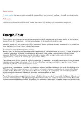 Fusão nuclear
A fusão nuclear é processo onde, por meio de uma colisão e junção de dois núcleos, é formado um núcleo maior.
Fissão nuclear
Processo que consiste na divisão de um núcleo em dois núcleos menores, em um tamanho comparável.
Energia Solar
Os constantes problemas ambientais causados pela utilização de energias não renováveis, aliados ao esgotamento
dessas fontes, têm despertado o interesse pela utilização de fontes alternativas de energia.
A energia solar é uma boa opção na busca por alternativas menos agressivas ao meio ambiente, pois consiste numa
fonte energética renovável e limpa (não emite poluente).
Sua obtenção ocorre de forma direta ou indireta.
A forma direta de obtenção se dá através de células fotovoltaicas, geralmente feitas de silício. A luz solar, ao atingir as
células, é diretamente convertida em eletricidade. No entanto, essas células fotovoltaicas apresentam preços
elevados. O efeito fotovoltaico ocorre quando fótons (energia que o Sol carrega) incidem sobre os átomos,
proporcionando a emissão de elétrons, que gera corrente elétrica.
Para obter energia elétrica a partir do sol de forma indireta, é necessária a construção de usinas em áreas de grande
insolação, pois a energia solar atinge a Terra de forma tão difusa que requer captação em grandes áreas. Nesses
locais são espalhadas centenas de coletores solares.
Normalmente, a energia solar é utilizada em locais mais isolados, secos e ensolarados. Em Israel, aproximadamente
70% das residências possuem coletores solares, outros países com destaque na utilização da energia solar são os
Estados Unidos, Alemanha, Japão e Indonésia. No Brasil, a utilização de energia solar está aumentando de forma
significativa, principalmente o coletor solar destinado para aquecimento de água.
Apesar de todos os aspectos positivos da energia solar (abundante, renovável, limpa, etc.), ela é pouco utilizada, pois
os custos financeiros para a obtenção de energia são muito elevados, não sendo viável economicamente. Necessita
de pesquisas e maior desenvolvimento tecnológico para aumentar sua eficiência e baratear seus custos de instalação.
 