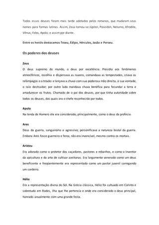 Todos esses deuses foram mais tarde adotados pelos romanos, que mudaram seus
nomes para formas latinas. Assim, Zeus tornou-se Júpiter, Poseidon, Neturno; Afrodite,
Vênus; Febo, Apolo; e assim por diante.
Entre os heróis destacamos Teseu, Édipo, Hércules, Jasão e Perseu.
Os poderes dos deuses
Zeus
O deus supremo do mundo, o deus por excelência. Presidia aos fenômenos
atmosféricos, recolhia e dispersava as nuvens, comandava as tempestades, criava os
relâmpagos e o trovão e lançava a chuva com sua poderosa mão direita, à sua vontade,
o raio destruidor; por outro lado mandava chuva benéfica para fecundar a terra e
amadurecer os frutos. Chamado de o pai dos deuses, por que tinha autoridade sobre
todos os deuses, dos quais era o chefe reconhecido por todos.
Apolo
Na lenda de Homero ele era considerado, principalmente, como o deus da profecia.
Ares
Deus da guerra, sanguinário e agressivo, personificava a natureza brutal da guerra.
Embora Ares fosse guerreiro e feroz, não era invencível, mesmo contra os mortais.
Aristeu
Era adorado como o protetor dos caçadores, pastores e rebanhos, e como o inventor
da apicultura e da arte de cultivar azeitonas. Era largamente venerado como um deus
beneficente e freqüentemente era representado como um pastor juvenil carregando
um cordeiro.
Hélio
Era a representação divina do Sol. Na Grécia clássica, Hélio foi cultuado em Corinto e
sobretudo em Rodes, ilha que lhe pertencia e onde era considerado o deus principal,
honrado anualmente com uma grande festa.
 