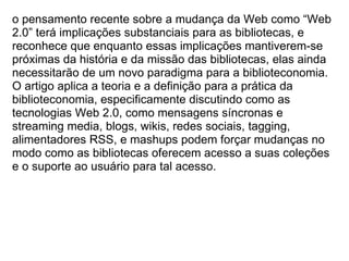 o pensamento recente sobre a mudança da Web como “Web 2.0” terá implicações substanciais para as bibliotecas, e reconhece que enquanto essas implicações mantiverem-se próximas da história e da missão das bibliotecas, elas ainda necessitarão de um novo paradigma para a biblioteconomia. O artigo aplica a teoria e a definição para a prática da biblioteconomia, especificamente discutindo como as tecnologias Web 2.0, como mensagens síncronas e streaming media, blogs, wikis, redes sociais, tagging, alimentadores RSS, e mashups podem forçar mudanças no modo como as bibliotecas oferecem acesso a suas coleções e o suporte ao usuário para tal acesso. 