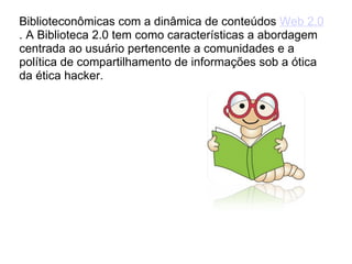 Biblioteconômicas com a dinâmica de conteúdos  Web 2.0 . A Biblioteca 2.0 tem como características a abordagem centrada ao usuário pertencente a comunidades e a política de compartilhamento de informações sob a ótica da ética hacker. 