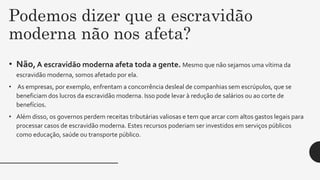 Podemos dizer que a escravidão
moderna não nos afeta?
• Não, A escravidão moderna afeta toda a gente. Mesmo que não sejamos uma vítima da
escravidão moderna, somos afetado por ela.
• As empresas, por exemplo, enfrentam a concorrência desleal de companhias sem escrúpulos, que se
beneficiam dos lucros da escravidão moderna. Isso pode levar à redução de salários ou ao corte de
benefícios.
• Além disso, os governos perdem receitas tributárias valiosas e tem que arcar com altos gastos legais para
processar casos de escravidão moderna. Estes recursos poderiam ser investidos em serviços públicos
como educação, saúde ou transporte público.
 